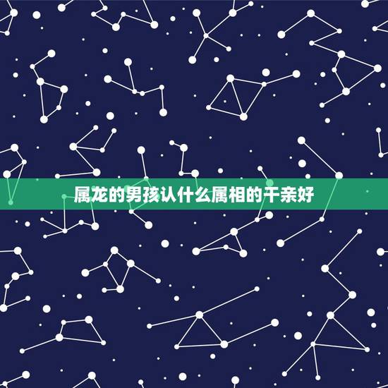 属龙的男孩认什么属相的干亲好，属龙男孩认什么属相干爹合适
