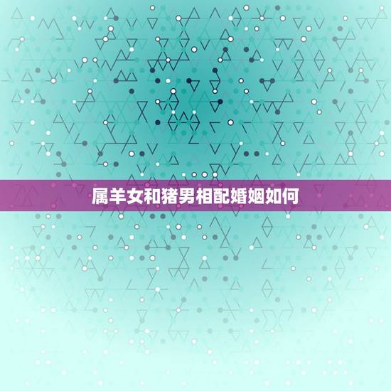 属羊女和猪男相配婚姻如何，属羊女和属狗男婚姻相配吗