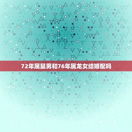 72年属鼠男和76年属龙女结婚配吗，72年属鼠的男与76年属龙女夫妻的