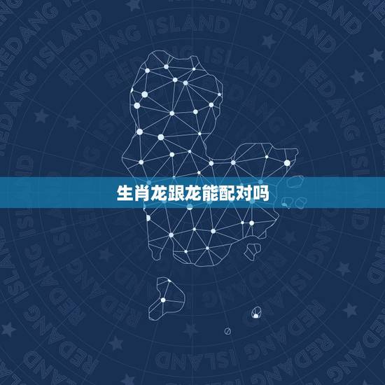 生肖龙跟龙能配对吗,生肖龙和生肖龙 生肖龙跟龙能配对吗,生肖龙和生肖龙