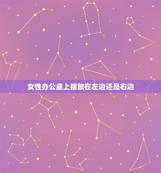 女性办公桌上摆放在左边还是右边，办公桌上左边和右 边哪边放东西多不好/