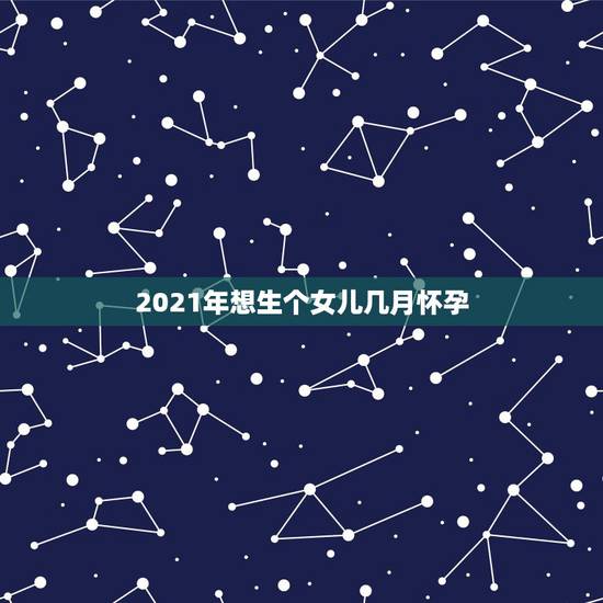 2021年想生个女儿几月怀孕,2021年几月生闺女 2021年想生个女儿几月怀孕,2021年几月生闺女