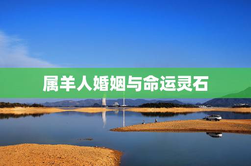 属羊人婚姻与命运灵石,十二生肖与运程 属羊人婚姻与命运灵石,十二生肖与运程