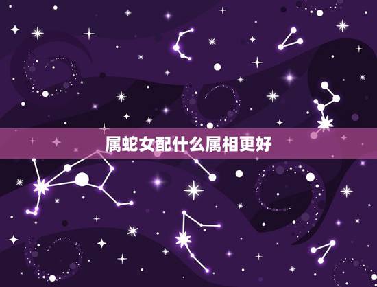 属蛇女配什么属相更好,女属蛇的属相婚配 属蛇女配什么属相更好,女属蛇的属相婚配