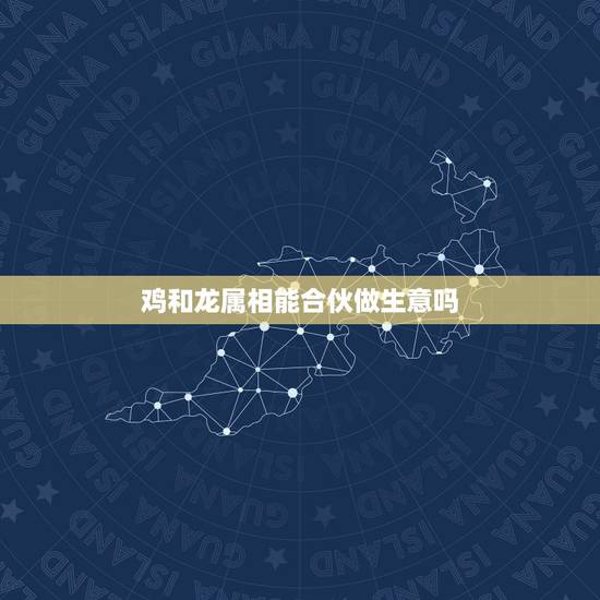 鸡和龙属相能合伙做生意吗,属龙和属鸡的俩个人合伙做生意怎么样? 鸡和龙属相能合伙做生意吗,属龙和属鸡的俩个人合伙做生意怎么样?