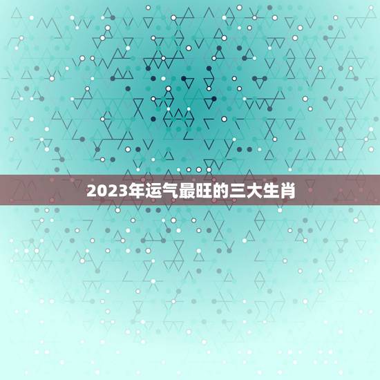 2023年运气最旺的三大生肖，2021年偏财运最旺的生肖