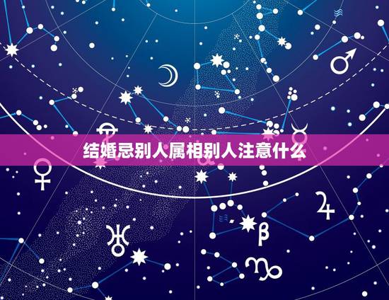 结婚忌别人属相别人注意什么,结婚忌属相冲者会怎么不好 结婚忌别人属相别人注意什么,结婚忌属相冲者会怎么不好