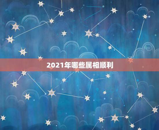2021年哪些属相顺利，2021年什么属相才会有好的运势啊？
