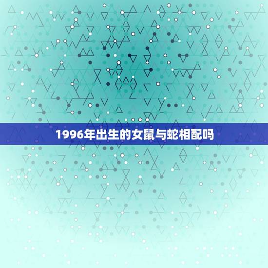 1996年出生的女鼠与蛇相配吗,96年鼠男和2001年蛇女合不合 1996年出生的女鼠与蛇相配吗,96年鼠男和2001年蛇女合不合