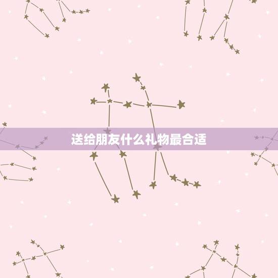 送给朋友什么礼物最合适(女生),女生过生日送什么礼物好 朋友之间 高手 送给朋友什么礼物最合适(女生),女生过生日送什么礼物好 朋友之间 高手