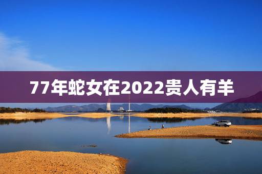77年蛇女在2022贵人有羊,1977年属蛇人2022 年运势 77年蛇女在2022贵人有羊,1977年属蛇人2022 年运势