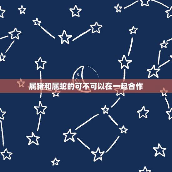 属猪和属蛇的可不可以在一起合作,属猪和属蛇的合不合 属猪和属蛇的可不可以在一起合作,属猪和属蛇的合不合