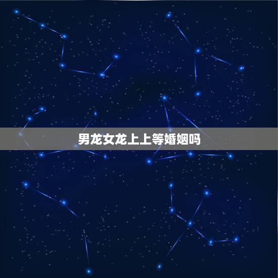 男龙女龙上上等婚姻吗,上上等婚姻是什么意思 男龙女龙上上等婚姻吗,上上等婚姻是什么意思