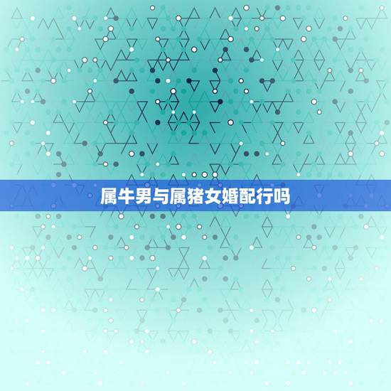 属牛男与属猪女婚配行吗，属牛男生和属猪女生婚姻配吗