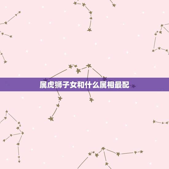 属虎狮子女和什么属相最配,1986.7.24属虎狮子座女生和哪个属相什 属虎狮子女和什么属相最配,1986.7.24属虎狮子座女生和哪个属相什