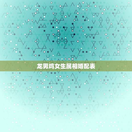龙男鸡女生属相婚配表，属龙的属相婚配表大全2017年版 属龙的和什么属