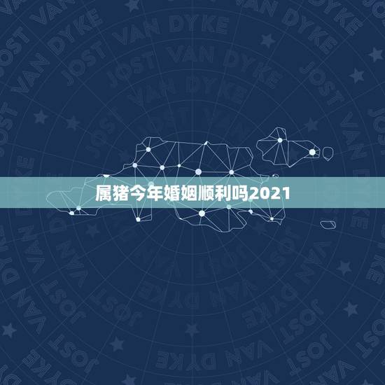 属猪今年婚姻顺利吗2021,属猪今年运势2021年运势 属猪今年婚姻顺利吗2021,属猪今年运势2021年运势