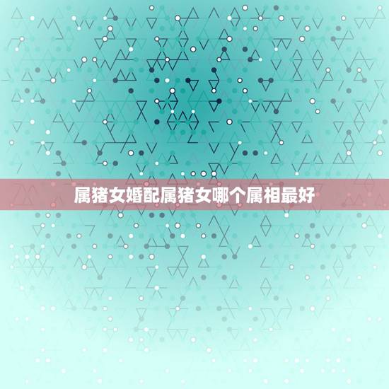 属猪女婚配属猪女哪个属相最好，属猪的女人和什么属相最配