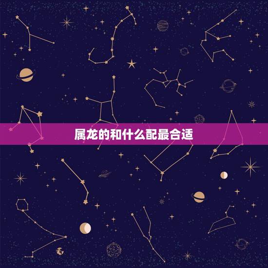 属龙的和什么配最合适,属相龙和什么属相合适 属龙的和什么配最合适,属相龙和什么属相合适