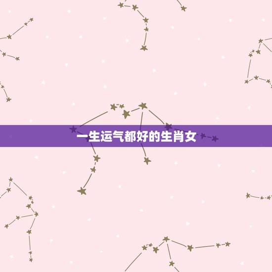 一生运气都好的生肖女,一生财运更好的三大生肖 一生运气都好的生肖女,一生财运更好的三大生肖
