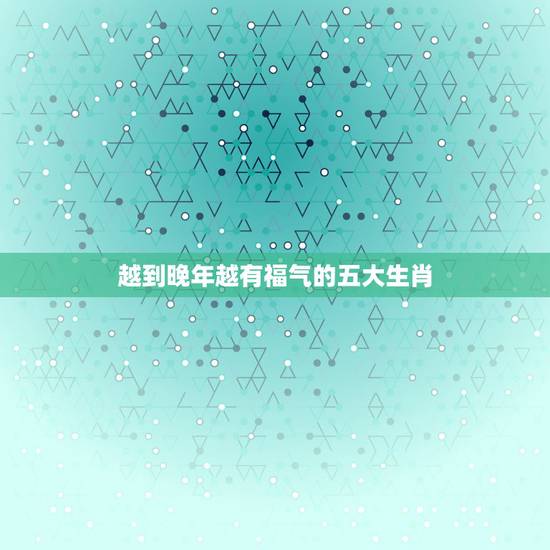 越到晚年越有福气的五大生肖,年纪越大福气越旺的生肖都有哪些? 越到晚年越有福气的五大生肖,年纪越大福气越旺的生肖都有哪些?