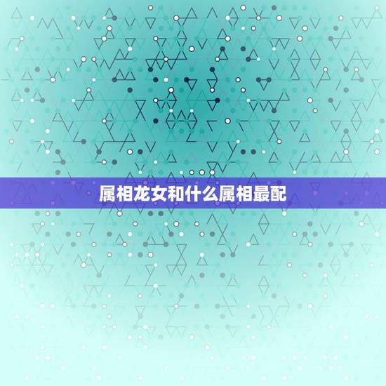 属相龙女和什么属相最配,属相婚配相克 属相龙女和什么属相最配,属相婚配相克