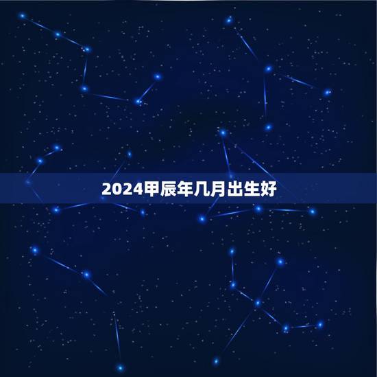 2024甲辰年几月出生好,2024龙年哪个月份更好 2024甲辰年几月出生好,2024龙年哪个月份更好