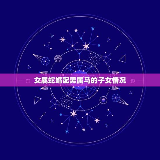 女属蛇婚配男属马的子女情况，女属蛇和男属马属相相配么