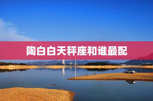 陶白白天秤座和谁最配，天秤座与什么星座最配？