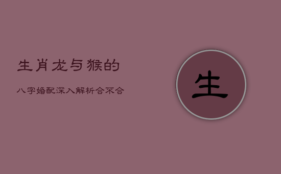 生肖龙与猴的八字婚配:深入解析合不合之谜 生肖龙与猴的八字婚配:深入解析合不合之谜