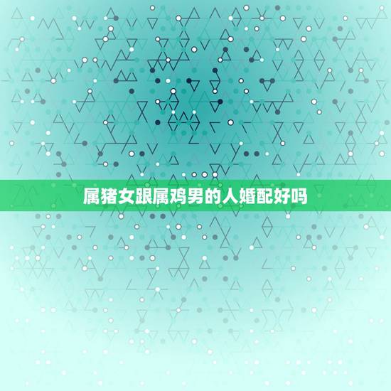 属猪女跟属鸡男的人婚配好吗,男属鸡女属猪婚配好吗 属猪女跟属鸡男的人婚配好吗,男属鸡女属猪婚配好吗