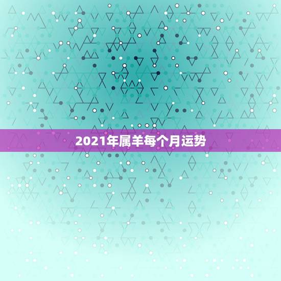 2021年属羊每个月运势，2021年属羊人的全年运势如何？