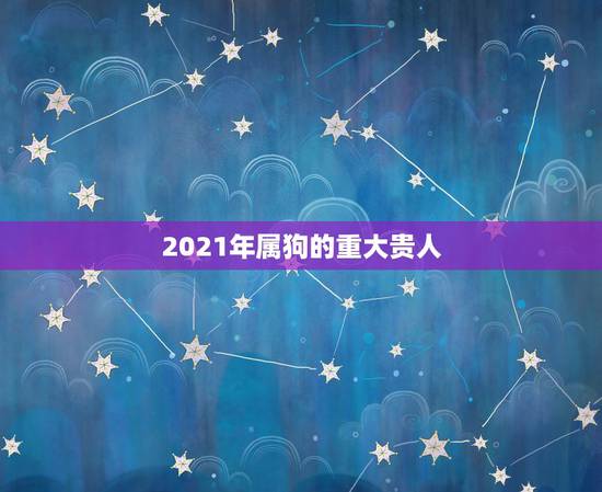 2021年属狗的重大贵人,属狗2021年运势及运程怎么样? 2021年属狗的重大贵人,属狗2021年运势及运程怎么样?