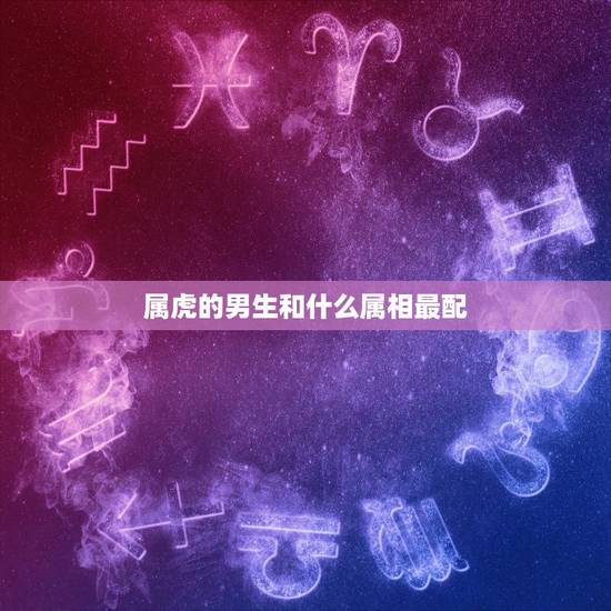 属虎的男生和什么属相最配,男属虎的和什么属相最配 属虎的男生和什么属相最配,男属虎的和什么属相最配