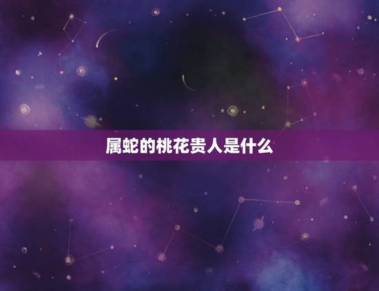 属蛇的桃花贵人是什么,属龙的桃花贵人 属蛇的桃花贵人是什么,属龙的桃花贵人