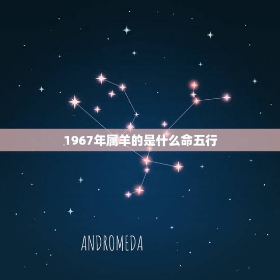 1967年属羊的是什么命五行,1967年属羊几月命好 1967年属羊的是什么命五行,1967年属羊几月命好
