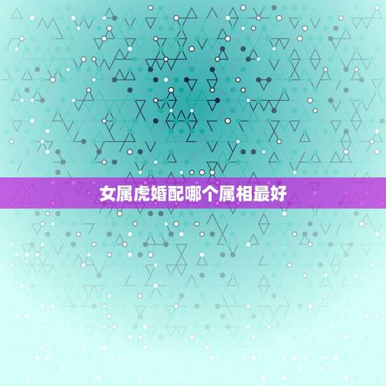 女属虎婚配哪个属相最好,男属虎的和什么属相最配 女属虎婚配哪个属相最好,男属虎的和什么属相最配