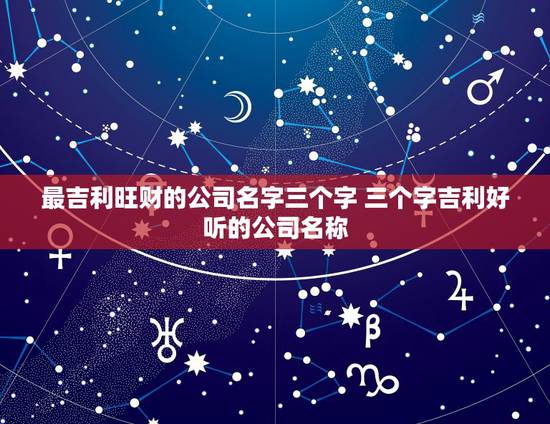 最吉利旺财的公司名字三个字 三个字吉利好听的公司名称 最吉利旺财的公司名字三个字 三个字吉利好听的公司名称