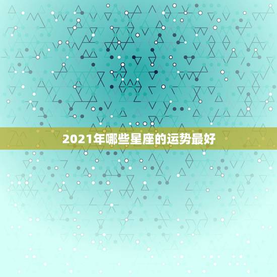 2021年哪些星座的运势最好，2021年哪些星座运气最好的星座 排名如