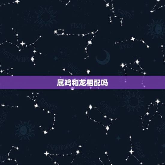 属鸡和龙相配吗，属龙和属鸡的婚姻缘