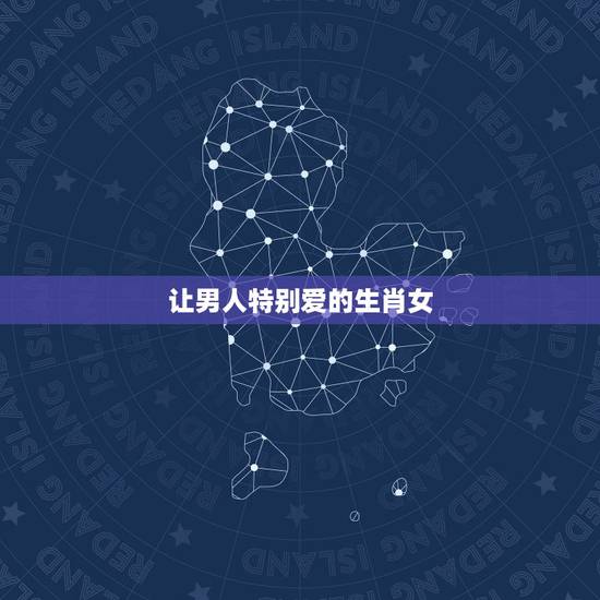 让男人特别爱的生肖女,男人最喜欢的两大生肖女 让男人特别爱的生肖女,男人最喜欢的两大生肖女