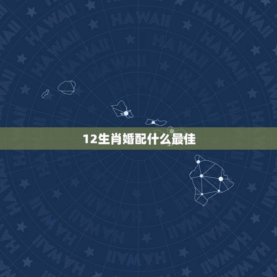 12生肖婚配什么最佳,十二生肖男女最佳配对 12生肖婚配什么最佳,十二生肖男女最佳配对