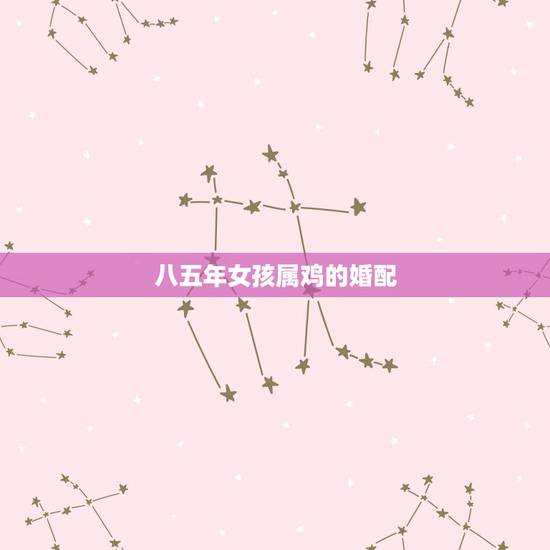 八五年女孩属鸡的婚配,85年属牛的女和什么属相配 八五年女孩属鸡的婚配,85年属牛的女和什么属相配