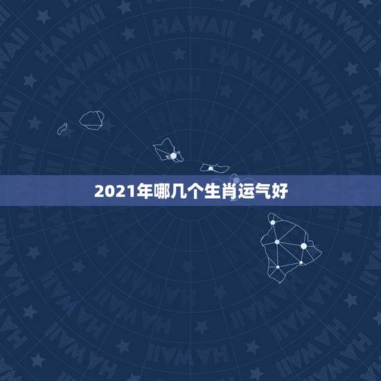 2021年哪几个生肖运气好,2021年今天属什么生肖? 2021年哪几个生肖运气好,2021年今天属什么生肖?