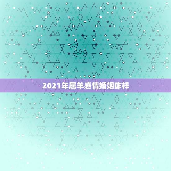 2021年属羊感情婚姻咋样,91年属羊男2021年的运势和婚姻 2021年属羊感情婚姻咋样,91年属羊男2021年的运势和婚姻