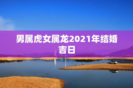 男属虎女属龙2021年结婚吉日，属虎的和属龙的结婚最佳是男虎女龙结婚那