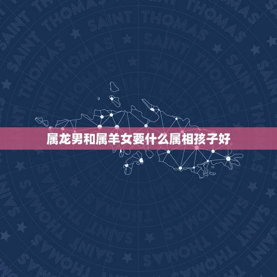 属龙男和属羊女要什么属相孩子好，属龙的和什么属相最配 属龙人的婚配表