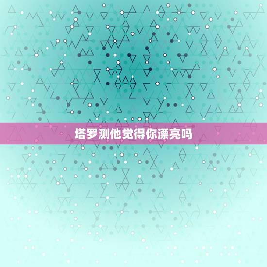塔罗测他觉得你漂亮吗,塔罗牌测试:选一张牌,测你喜欢的人爱的是你的长相 塔罗测他觉得你漂亮吗,塔罗牌测试:选一张牌,测你喜欢的人爱的是你的长相