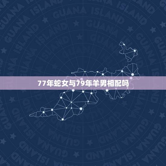 77年蛇女与79年羊男相配吗,77年蛇和79年羊结婚好不好 77年蛇女与79年羊男相配吗,77年蛇和79年羊结婚好不好