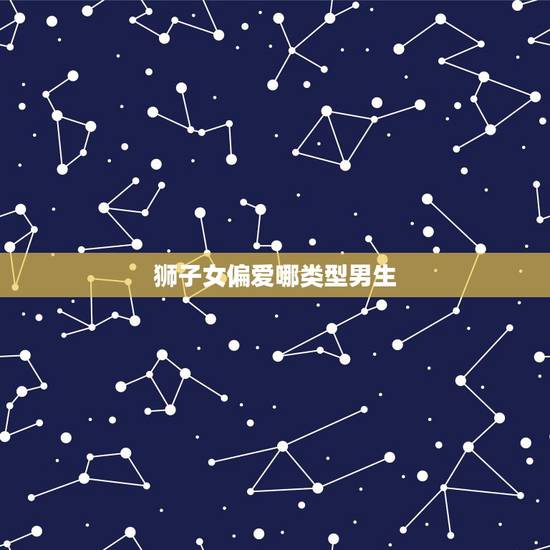 狮子女偏爱哪类型男生,狮子座女生通常喜欢什么样的男孩子? 狮子女偏爱哪类型男生,狮子座女生通常喜欢什么样的男孩子?